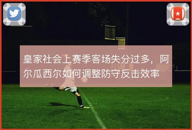 皇家社会上赛季客场失分过多，阿尔瓜西尔如何调整防守反击效率