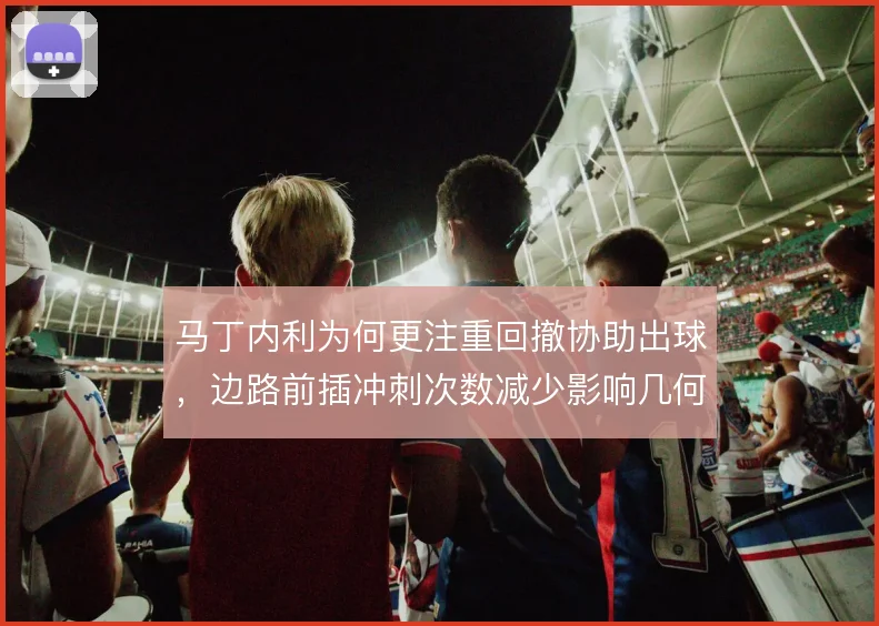 马丁内利为何更注重回撤协助出球，边路前插冲刺次数减少影响几何