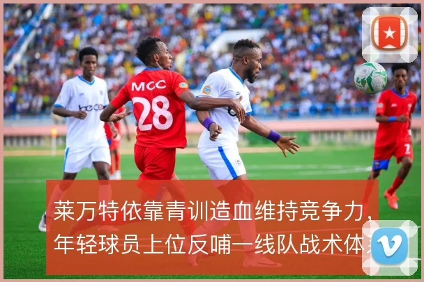 莱万特依靠青训造血维持竞争力，年轻球员上位反哺一线队战术体系