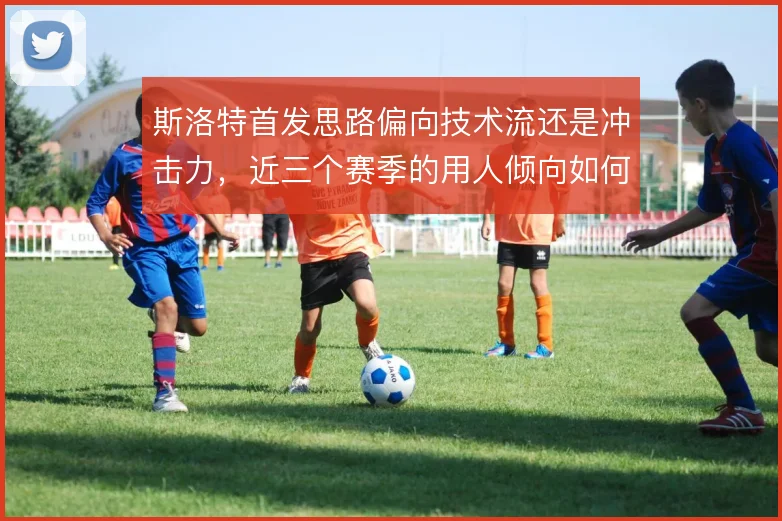 斯洛特首发思路偏向技术流还是冲击力，近三个赛季的用人倾向如何取舍