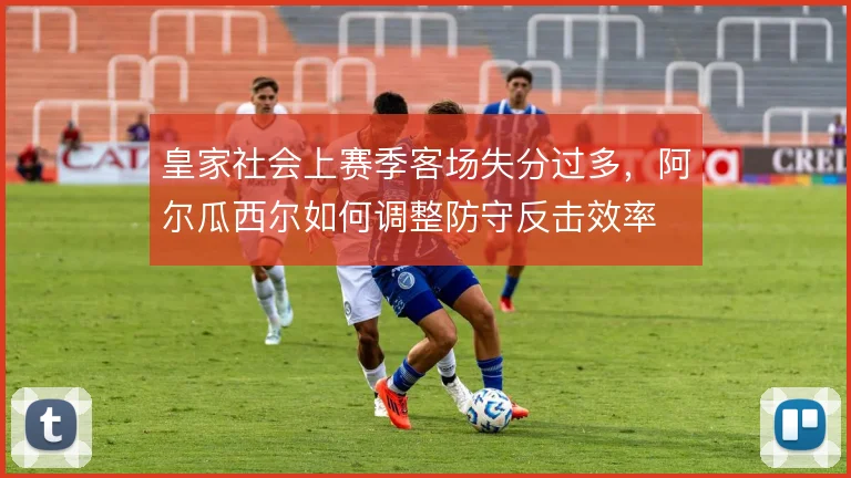 皇家社会上赛季客场失分过多，阿尔瓜西尔如何调整防守反击效率