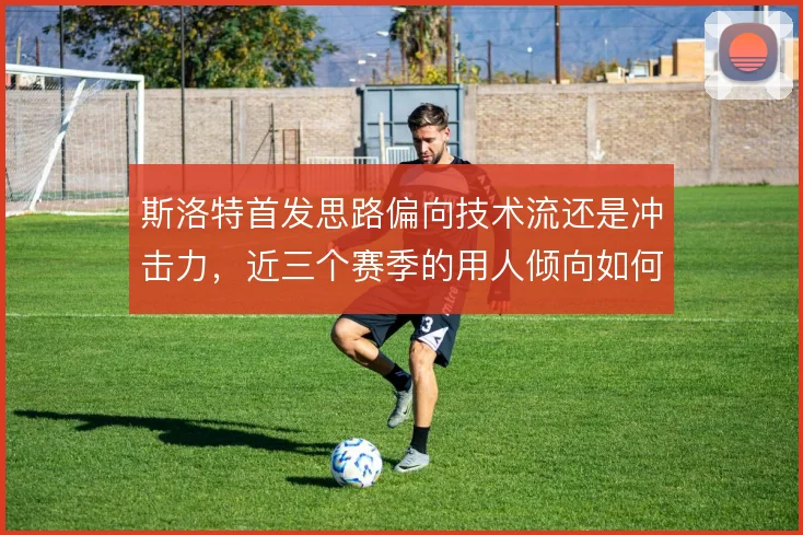 斯洛特首发思路偏向技术流还是冲击力，近三个赛季的用人倾向如何取舍