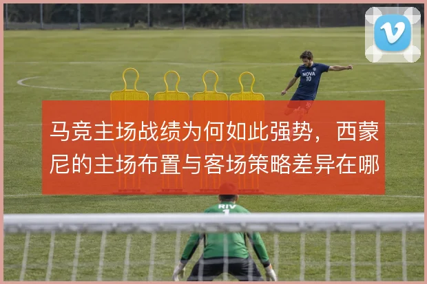 马竞主场战绩为何如此强势，西蒙尼的主场布置与客场策略差异在哪