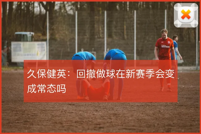 久保健英：回撤做球在新赛季会变成常态吗