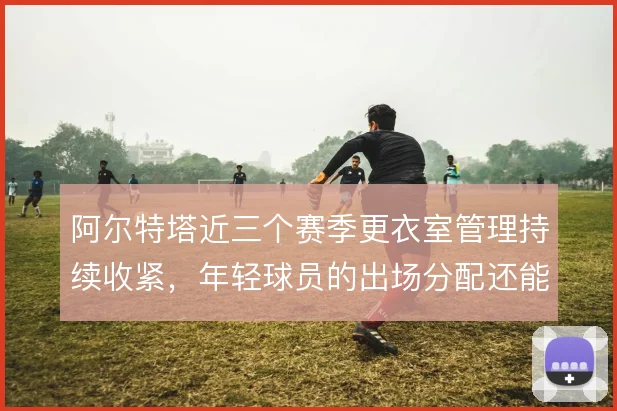 阿尔特塔近三个赛季更衣室管理持续收紧，年轻球员的出场分配还能怎么解