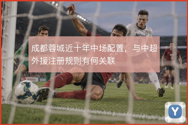 成都蓉城近十年中场配置，与中超外援注册规则有何关联