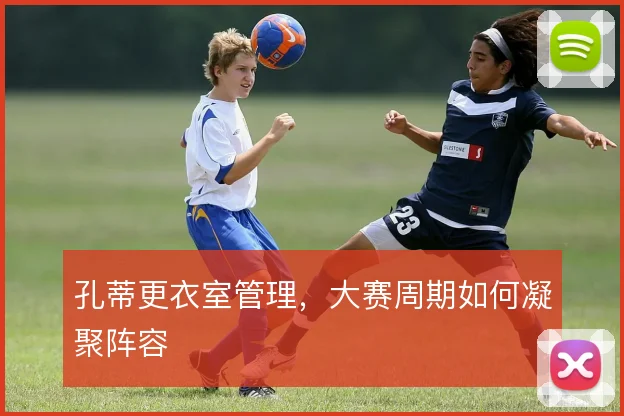 孔蒂更衣室管理，大赛周期如何凝聚阵容