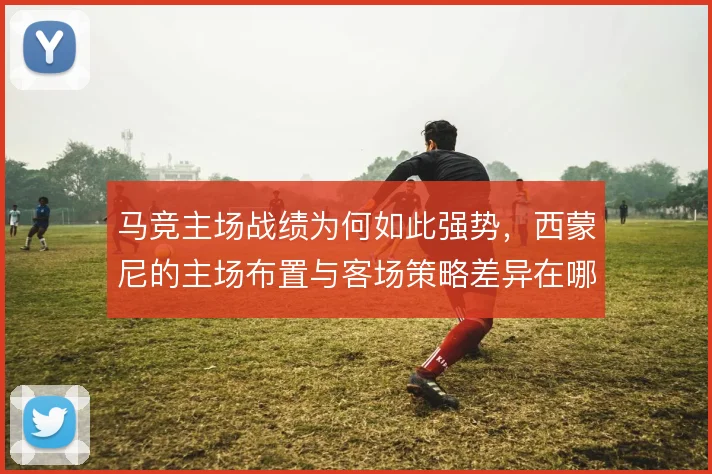 马竞主场战绩为何如此强势，西蒙尼的主场布置与客场策略差异在哪